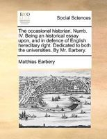 The occasional historian. Numb. IV. Being an historical essay upon, and in defence of English hereditary right. Dedicated to both the universities. By Mr. Earbery. 1170641962 Book Cover