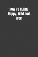 HOW TO RETIRE Happy, Wild and Free: Blank Lined 100 Page Notebook for Writing, Planning or Journaling 1099369002 Book Cover