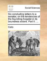 Six concluding letters to a senator, on the tendencies of the foundling hospital in its boundless extent. Part II. ... 1170579493 Book Cover