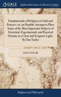 Fundamentals of Religion in Faith and Practice; or, an Humble Attempt to Place Some of the Most Important Subjects of Doctrinal, Experimental, and ... in a Clear and Scripture Light. By Dan Taylor 117049031X Book Cover
