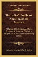 The Ladies' Handbook And Household Assistant: A Manual Of Religious And Table Etiquette, A Selection Of Choice Recipes For Plain And Fancy Cooking 1437167004 Book Cover