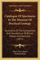 Catalogue Of Specimens In The Museum Of Practical Geology: Illustrative Of The Composition And Manufacture Of British Pottery And Porcelain 1164597973 Book Cover