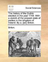 The history of the Dublin election in the year 1749. With a sketch of the present state of parties in the kingdom of Ireland. By a. [sic] Briton. 1170598935 Book Cover