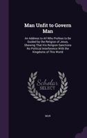 Man Unfit to Govern Man: An Address to All Who Profess to Be Guided by the Religion of Jesus, Shewing That His Religion Sanctions No Political Interference with the Kingdoms of This World 1357577850 Book Cover