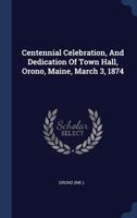 Centennial Celebration, and Dedication of Town Hall, Orono, Maine, March 3, 1874 (Classic Reprint) 1340480433 Book Cover