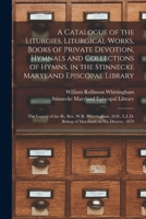 A Catalogue of the Liturgies, Liturgical Works, Books of Private Devotion, Hymnals and Collections of Hymns, in the Stinnecke Maryland Episcopal ... D.D., L.L.D. Bishop of Maryland, to His... 1015352375 Book Cover