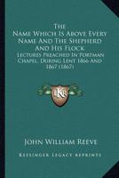 The Name which is above every name and The Shepherd and His flock: Lectures preached in Portman Chapel, during Lent 1866 and 1867 1165117770 Book Cover