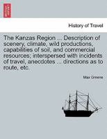 The Kanzas Region ... Description of scenery, climate, wild productions, capabilities of soil, and commercial resources; interspersed with incidents ... anecdotes ... directions as to route, etc. 1241310858 Book Cover