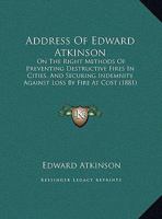 Address Of Edward Atkinson: On The Right Methods Of Preventing Destructive Fires In Cities, And Securing Indemnity Against Loss By Fire At Cost 1166405400 Book Cover