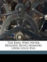 The King Who Never Reigned: Being Memoirs Upon Louis XVII 1014721865 Book Cover