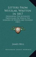 Letters From Wetzlar, Written In 1817: Developing The Authentic Particulars On Which The Sorrows Of Werter Are Founded 1120314038 Book Cover