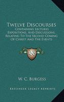 Twelve Discourses: Containing Lectures Expositions, And Discussions, Relating To The Second Coming Of Christ And The Events Connected Therewith 1437357776 Book Cover