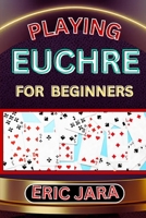 Playing Euchre for Beginners: Complete Procedural Guide To Understand, Learn And Master How To Play Eucher Like A Pro Even With No Former Experience B0CVQ5SBR3 Book Cover