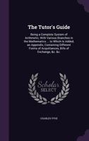 The Tutor's Guide: Being a Complete System of Arithmetic; with Various Branches in the Mathematics ... to Which Is Added, an Appendix, Containing ... Acquittances, Bills of Exchange, &c. &c. ... 1358212600 Book Cover