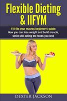 Flexible Dieting & Iifym: If It Fits Your Macros Beginner's Guide: How You Can Lose Weight and Build Muscle, While Still Eating the Foods You Love 1537369547 Book Cover