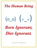 The Human Being; Born Ignorant, Dies Ignorant.: Our stability, harmony and peace with our neighbor and ourselves depend on this understanding. 1070398667 Book Cover