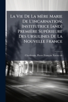La Vie De La Mère Marie De L'incarnation, Institutrice [and] Première Supérieure Des Ursulines De La Nouvelle France 1246916452 Book Cover