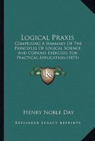 Logical Praxis: Comprising a Summary of the Principles of Logical Science and Copious Exercises for Practical Application... 1120319749 Book Cover