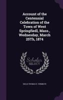 Account of the Centennial Celebration of the Town of West Springfiedl, Mass., Wednesday, March 25Th, 1874 1358073511 Book Cover