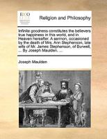 Infinite Goodness Constitutes the Believers True Happiness in This World, and in Heaven Hereafter. a Sermon, Occasioned by the Death of Mrs. Ann Stephenson, Late Wife of Mr. James Stephenson, of Burwe 1140920332 Book Cover