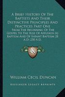 A Brief History Of The Baptists And Their Distinctive Principles And Practices Part One: From The Beginning Of The Gospel To The Rise Of Affusion As Baptism And Of Infant Baptism 28 A.D.-250 A.D. 1163094293 Book Cover