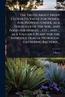 The Truth About Sweet Clover.Its Value for Honey, for Plowing Under, as a Fertilizer of the Soil, and Food for Horses ... etc.; and ... as a Valuable ... of Nitrogen-gathering Bacteria .. 1024073599 Book Cover