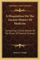 A Disquisition On The Ancient History Of Medicine: Comprising Critical Notices Of The Origin Of Medical Science 1163227463 Book Cover