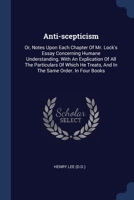 Anti-scepticism: Or, Notes Upon Each Chapter Of Mr. Lock's Essay Concerning Humane Understanding. With An Explication Of All The Particulars Of Which He Treats, And In The Same Order. In Four Books 1376966603 Book Cover