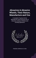 Abrasives & Abrasive Wheels, Their Nature, Manufacture and Use: A Complete Treatise On the Manufacture and Practical Use of Abrasives, Abrasive Wheels and Grinding Operation ... 101728766X Book Cover