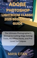 Adobe Photoshop Lightroom Classic 2025 Beginners Guide: The Ultimate Photographer’s Manual to Cutting-Edge Editing Tools, Workflow Hacks, and Pro-Level Techniques B0F48Y87GJ Book Cover