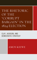The Rhetoric of the "Corrupt Bargain" in the 1824 Election: Clay, Jackson, and Democratic Strategy 1666925314 Book Cover