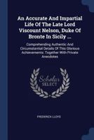 An Accurate And Impartial Life Of The Late Lord Viscount Nelson, Duke Of Bronte In Sicily ...: Comprehending Authentic And Circumstantial Details Of ... Together With Private Anecdotes ... 134058011X Book Cover