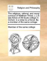 The religious, rational, and moral conduct of Matthew Tindal, L.L.D. late fellow of All Souls college in Oxford. In a letter to a friend. By a member of the same college. 1140836358 Book Cover