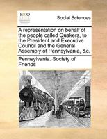 A representation on behalf of the people called Quakers, to the President and Executive Council and the General Assembly of Pennsylvania, &c. 1170554768 Book Cover