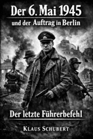 Der 6. Mai 1945 und der Auftrag in Berlin: Der letzte Führerbefehl (Historische Romane von Klaus Schubert) (German Edition) B0GS98B4C8 Book Cover