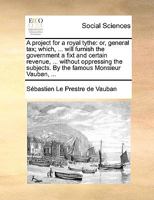 A project for a royal tythe: or, general tax; which, ... will furnish the government a fixt and certain revenue, ... without oppressing the subjects. By the famous Monsieur Vauban, ... 1022565990 Book Cover