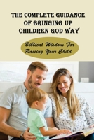 The Complete Guidance Of Bringing Up Children God Way: Biblical Wisdom For Raising Your Child: What Does The Bible Say About Raising Your Child B095B6ZC9P Book Cover