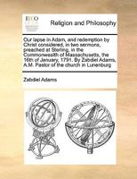 Our lapse in Adam, and redemption by Christ considered, in two sermons, preached at Sterling, in the Commonwealth of Massachusetts, the 16th of ... Adams, A.M. Pastor of the church in Lunenburg 1171018053 Book Cover