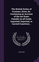 The British Duties of Customs, Exise, &c. Containing an Account of the net Sums Payable on all Goods Imported, Exported, or Carried Coastwise .. 1359422536 Book Cover