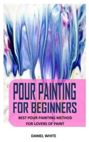 POUR PAINTING FOR BEGINNERS: Best Pour Painting Method For Lovers Of Paint B0924CXZC4 Book Cover