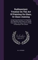 Rudimentary Treatise on the Art of Painting on Glass, or Glass-Staining: Comprising Directions for Preparing the Pigments and Fluxes, for Laying Them Upon the Glass, and for Firing or Burning in the C 1347929738 Book Cover