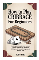HOW TO PLAY CRIBBAGE FOR BEGINNERS: The Complete Step-by-Step Guide to Learning, Playing, and Mastering Cribbage with Rules, Strategies, and Winning Tips B0FW6P68LM Book Cover