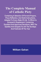 The Complete Manual Of Catholic Piety; Containing A Selection Of Fervent Prayers, Pious Reflection, And Solid Instructions, Adapted To Every State Of ... Approved Devotions, With The Epistles And Gos 9369057072 Book Cover