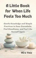 A Little Book for When Life Feels Too Much: Gentle Knowledge and Simple Practices to Ease Overwhelm, Find Steadiness, and Feel Like Yourself Again B0H2GLCT3S Book Cover