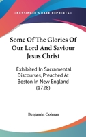Some Of The Glories Of Our Lord And Saviour Jesus Christ: Exhibited In Sacramental Discourses, Preached At Boston In New England 1166184765 Book Cover