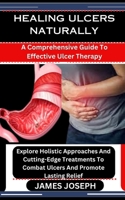 HEALING ULCERS NATURALLY: A Comprehensive Guide To Effective Ulcer Therapy: Explore Holistic Approaches And Cutting-Edge Treatments To Combat Ulcers And Promote Lasting Relief B0CSP3R9YC Book Cover