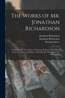 The Works of Mr. Jonathan Richardson: Consisting of I. The Theory of Painting, II. Essay on the Art of Criticism so Far as It Relates to Painting, III. The Science of a Connoisseur 101521813X Book Cover