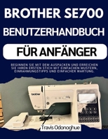 BROTHER SE700 BENUTZERHANDBUCH FÜR ANFÄNGER: Beginnen Sie mit dem Auspacken und erreichen Sie Ihren ersten Stich mit einfachen Mustern, Einrahmungstipps und einfacher Wartung. (German Edition) B0GT8MP6HQ Book Cover