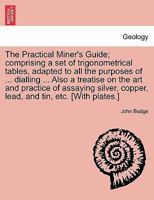 The Practical Miner's Guide; comprising a set of trigonometrical tables, adapted to all the purposes of ... dialling ... Also a treatise on the art ... and tin, etc. [With plates.] SECOND EDITION 1241506213 Book Cover