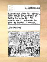 Examination of Mr. Pitt's speech, in the House of Commons, on Friday, February 12, 1796, relative to the condition of the poor. By the Rev. J. Howlett, ... 1140818600 Book Cover